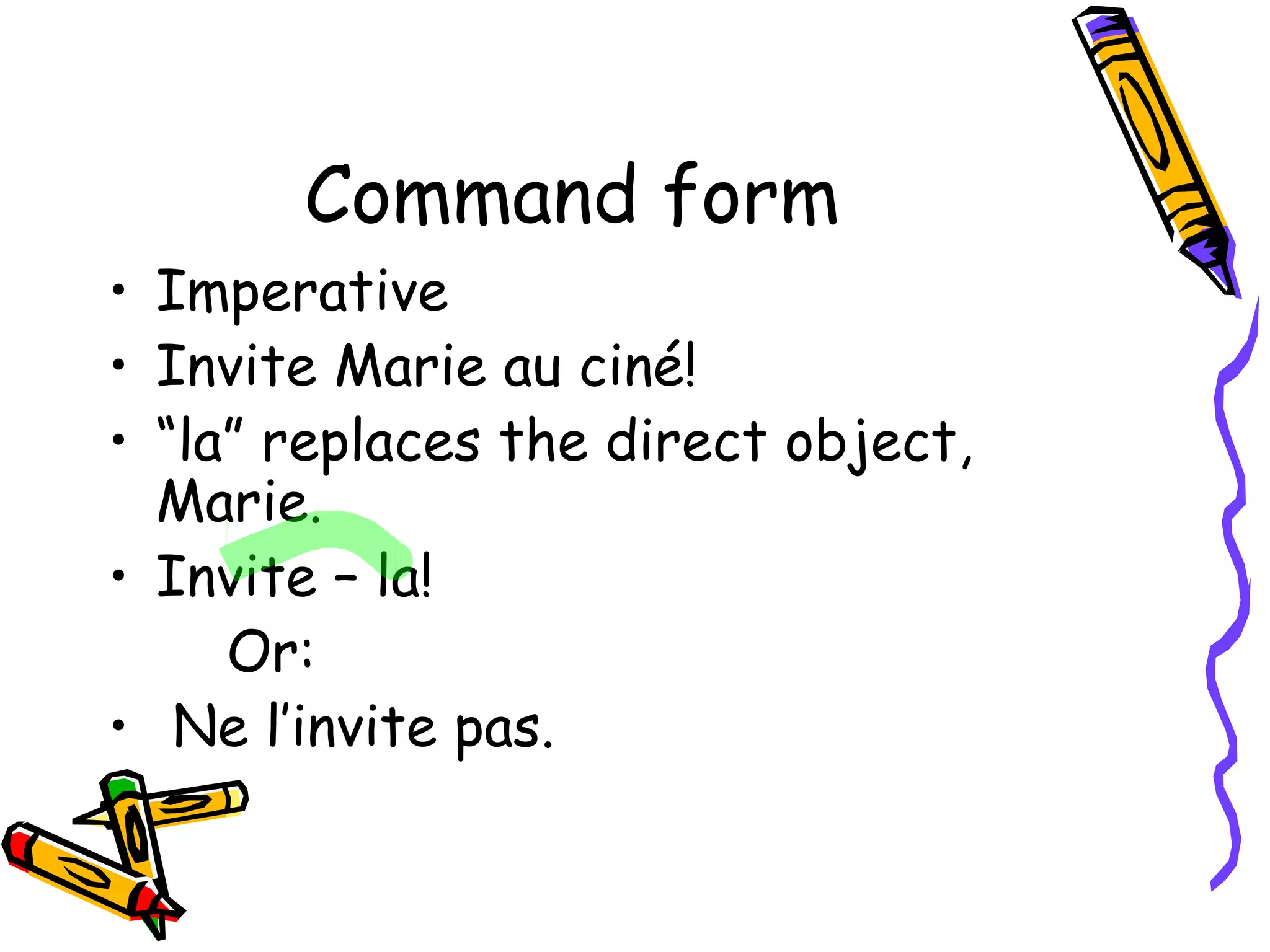 Command form 
• Imperative 
• Invite Marie au ciné! 
• “la” replaces the direct object, 
Marie. 
• Invite – la! 
Or: 
• Ne l’invite pas. 
 