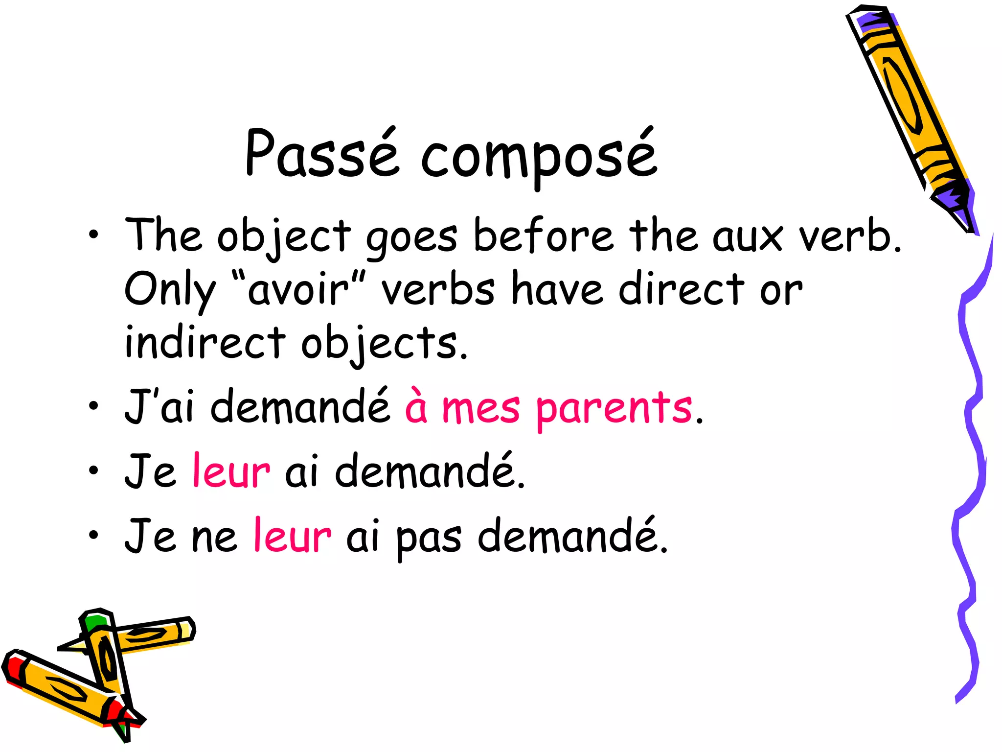 Passé composé 
• The object goes before the aux verb. 
Only “avoir” verbs have direct or 
indirect objects. 
• J’ai demandé à mes parents. 
• Je leur ai demandé. 
• Je ne leur ai pas demandé. 
 