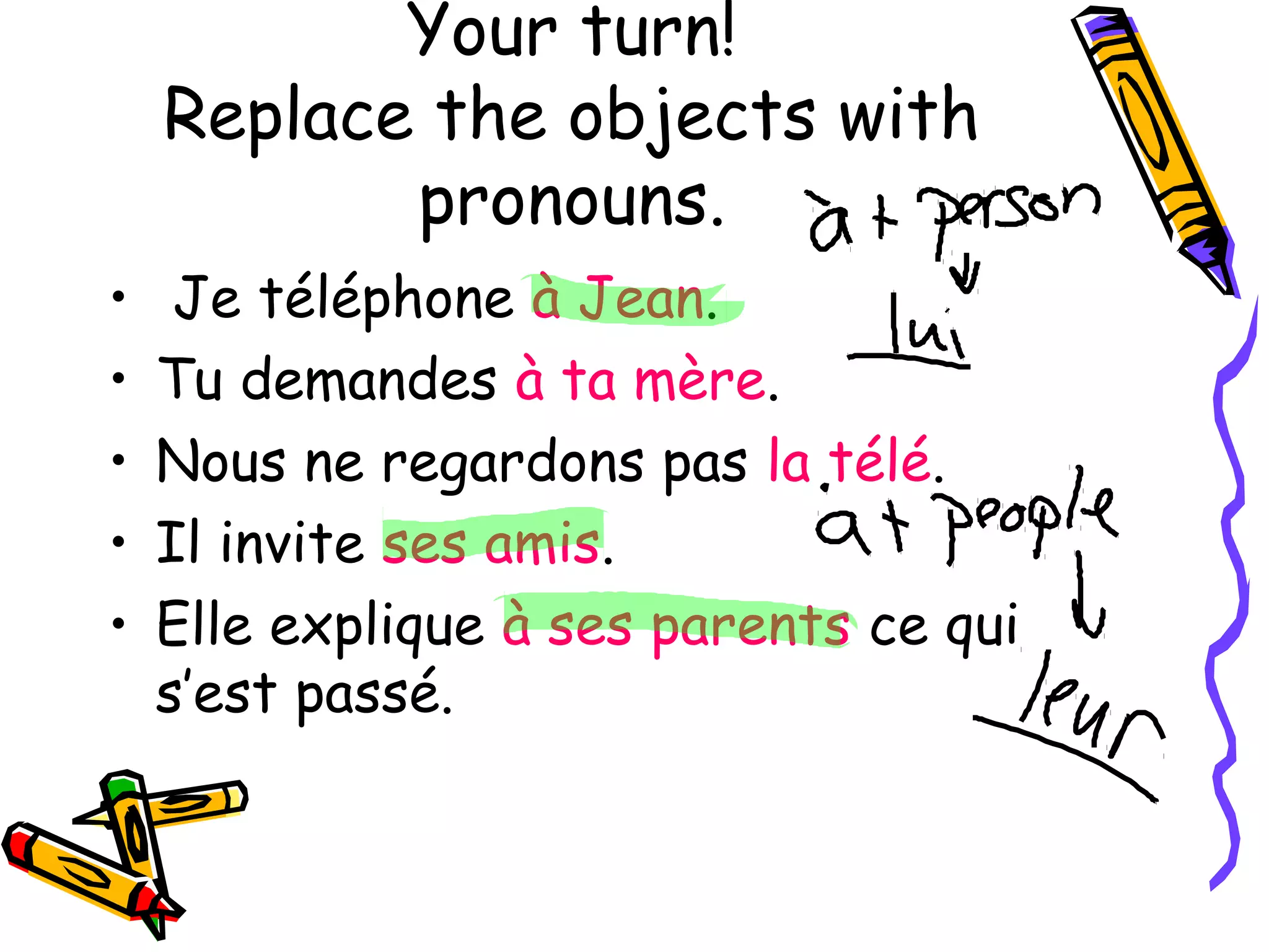 Your turn! 
Replace the objects with 
pronouns. 
• Je téléphone à Jean. 
• Tu demandes à ta mère. 
• Nous ne regardons pas la télé. 
• Il invite ses amis. 
• Elle explique à ses parents ce qui 
s’est passé. 
 