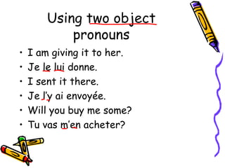 Using two object 
pronouns 
• I am giving it to her. 
• Je le lui donne. 
• I sent it there. 
• Je l’y ai envoyée. 
• Will you buy me some? 
• Tu vas m’en acheter? 
 