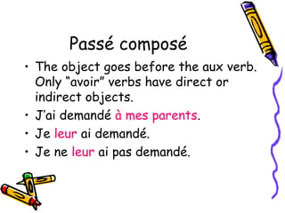 Passé composé 
• The object goes before the aux verb. 
Only “avoir” verbs have direct or 
indirect objects. 
• J’ai demandé à mes parents. 
• Je leur ai demandé. 
• Je ne leur ai pas demandé. 
 