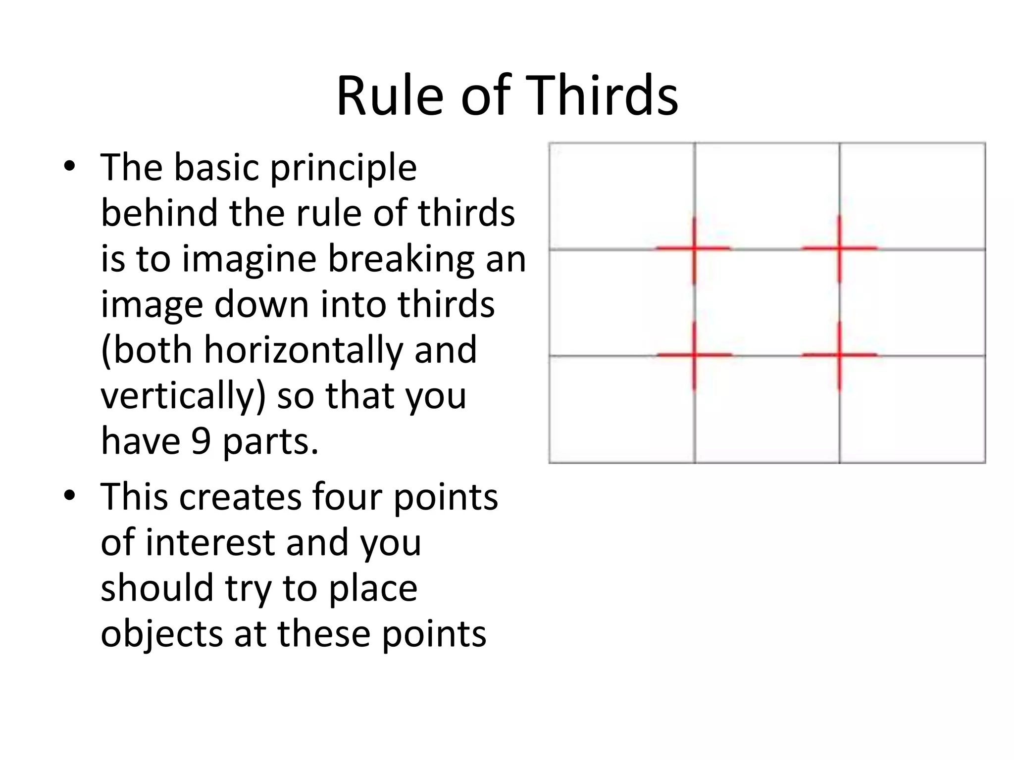 Rule of Thirds
• The basic principle
  behind the rule of thirds
  is to imagine breaking an
  image down into thirds
  (both horizontally and
  vertically) so that you
  have 9 parts.
• This creates four points
  of interest and you
  should try to place
  objects at these points
 