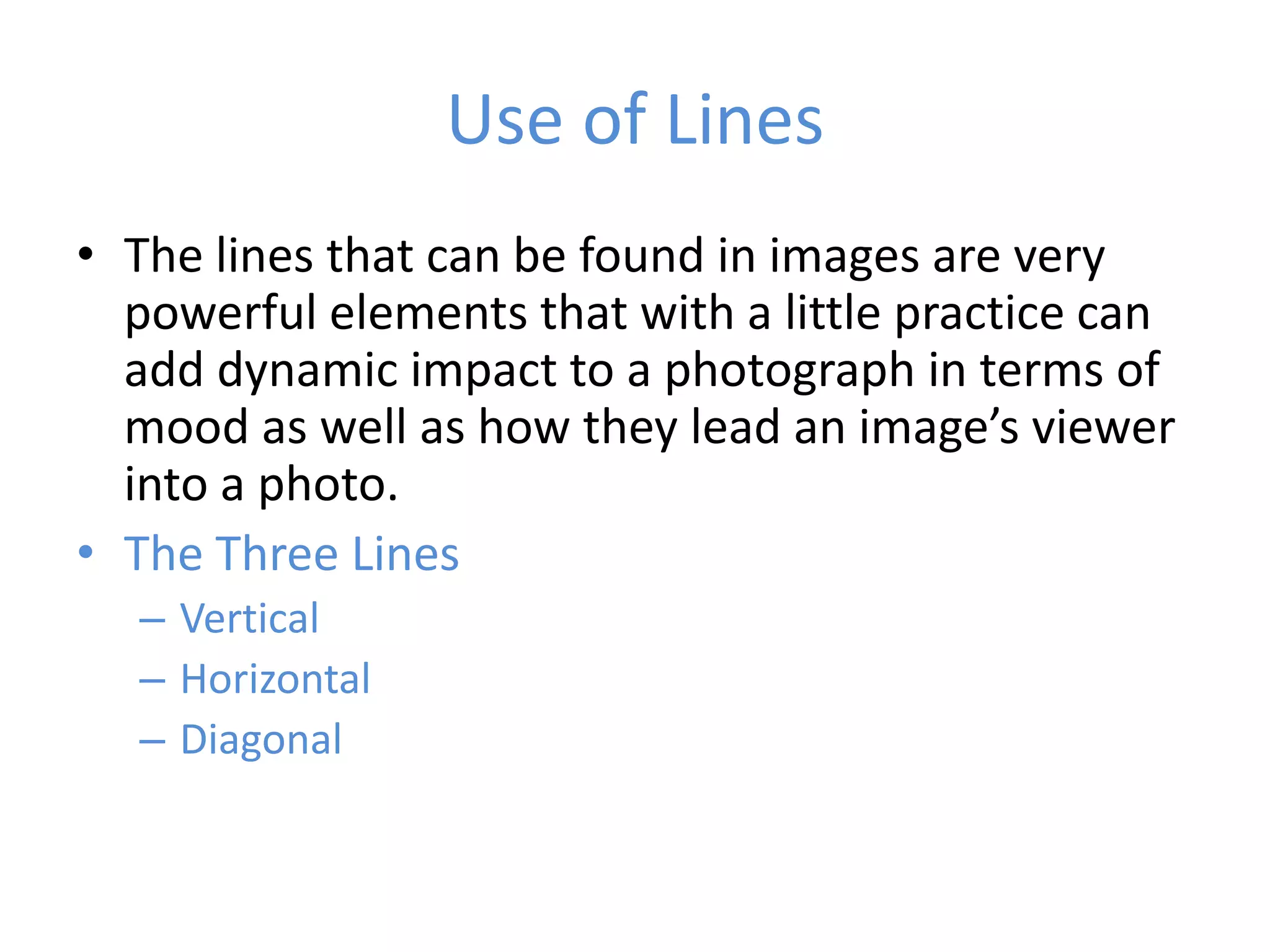 Use of Lines
• The lines that can be found in images are very
  powerful elements that with a little practice can
  add dynamic impact to a photograph in terms of
  mood as well as how they lead an image’s viewer
  into a photo.
• The Three Lines
  – Vertical
  – Horizontal
  – Diagonal
 