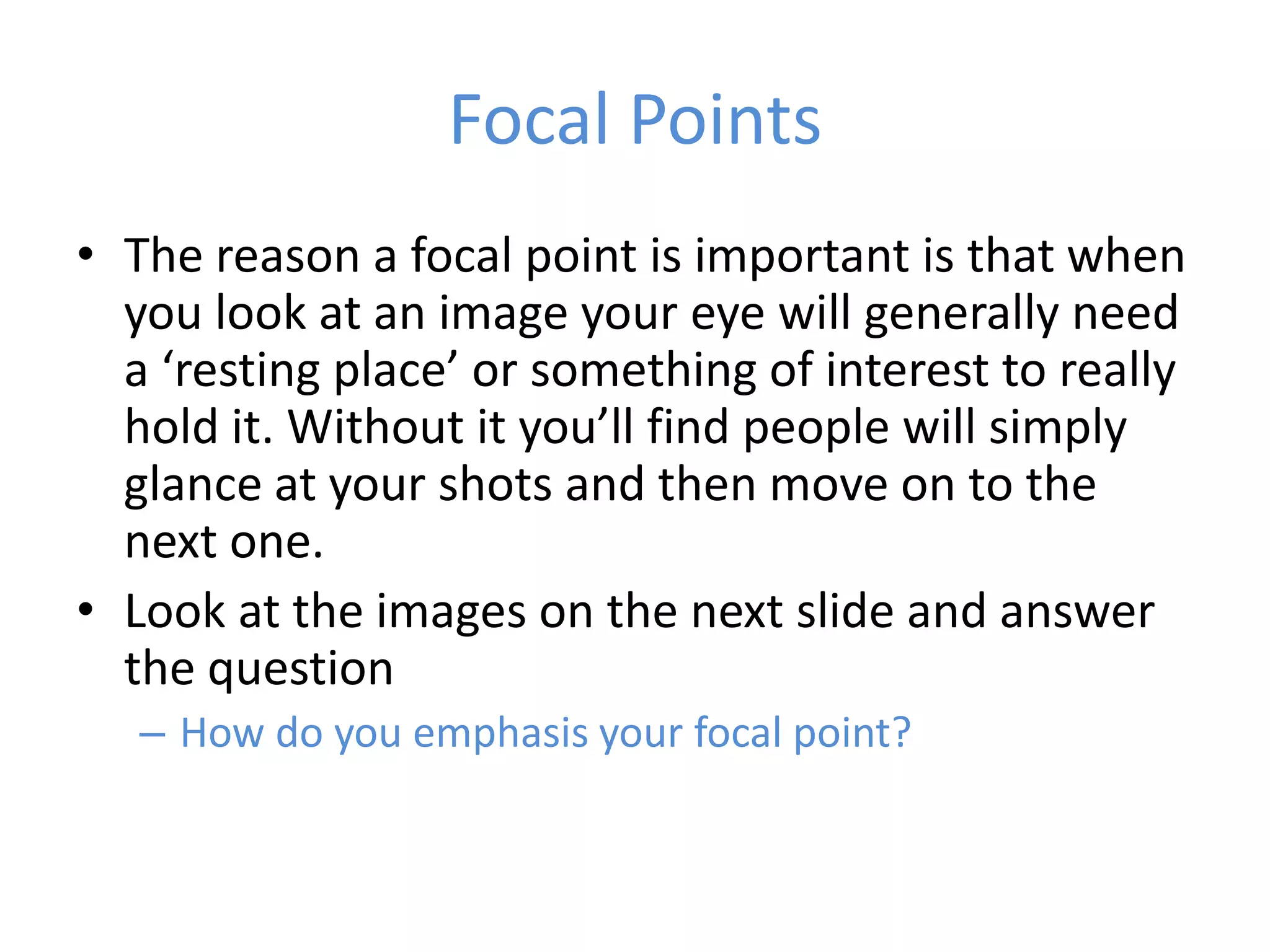 Focal Points
• The reason a focal point is important is that when
  you look at an image your eye will generally need
  a ‘resting place’ or something of interest to really
  hold it. Without it you’ll find people will simply
  glance at your shots and then move on to the
  next one.
• Look at the images on the next slide and answer
  the question
   – How do you emphasis your focal point?
 