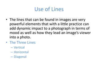 Use of Lines
• The lines that can be found in images are very
  powerful elements that with a little practice can
  add dynamic impact to a photograph in terms of
  mood as well as how they lead an image’s viewer
  into a photo.
• The Three Lines
  – Vertical
  – Horizontal
  – Diagonal
 