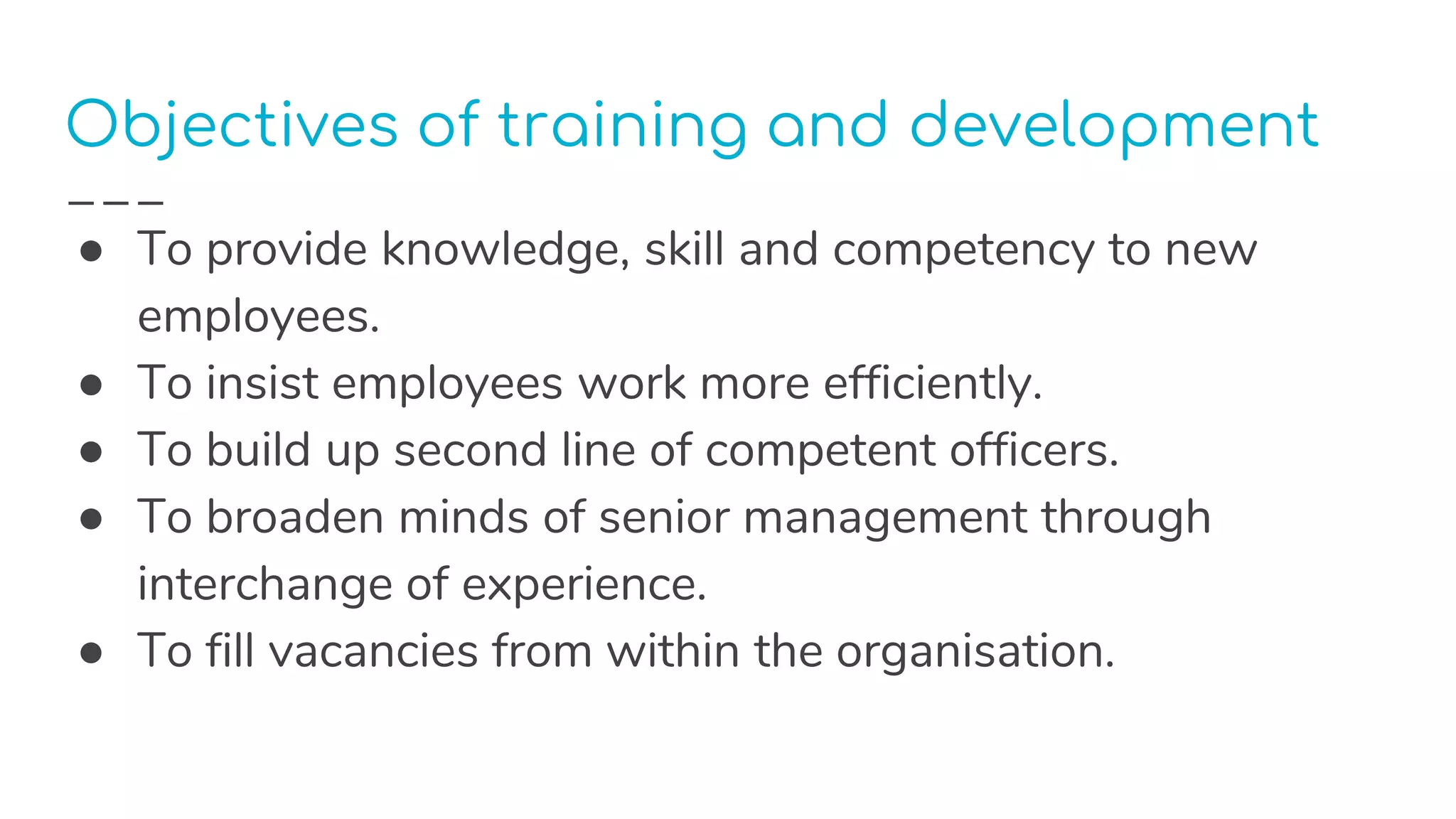 Objectives of training and development
● To provide knowledge, skill and competency to new
employees.
● To insist employees work more efficiently.
● To build up second line of competent officers.
● To broaden minds of senior management through
interchange of experience.
● To fill vacancies from within the organisation.
 