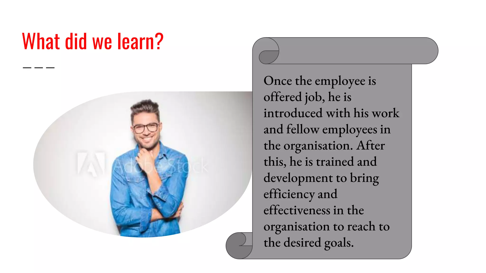 What did we learn?
Once the employee is
offered job, he is
introduced with his work
and fellow employees in
the organisation. After
this, he is trained and
development to bring
efficiency and
effectiveness in the
organisation to reach to
the desired goals.
 