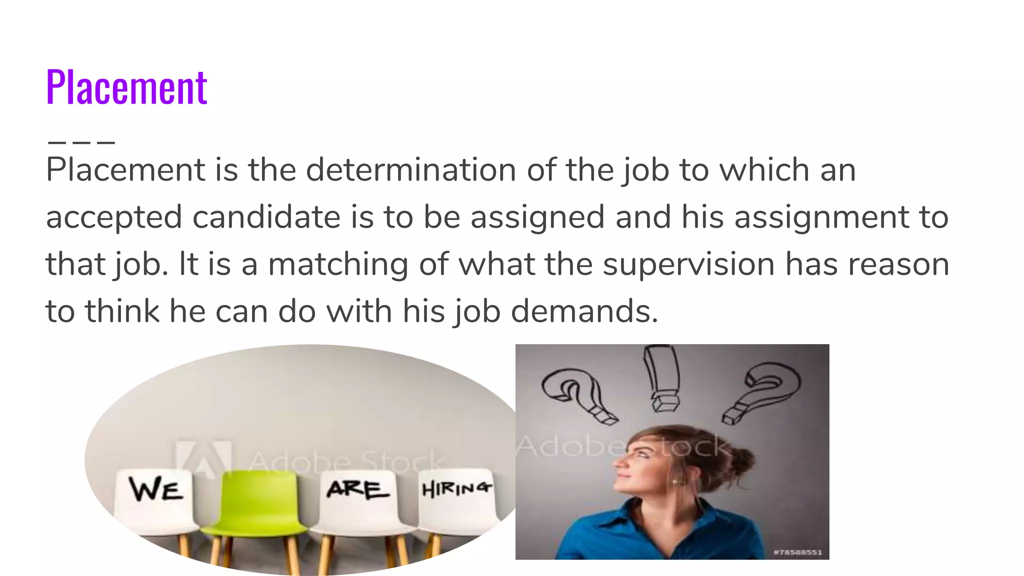 Placement
Placement is the determination of the job to which an
accepted candidate is to be assigned and his assignment to
that job. It is a matching of what the supervision has reason
to think he can do with his job demands.
 