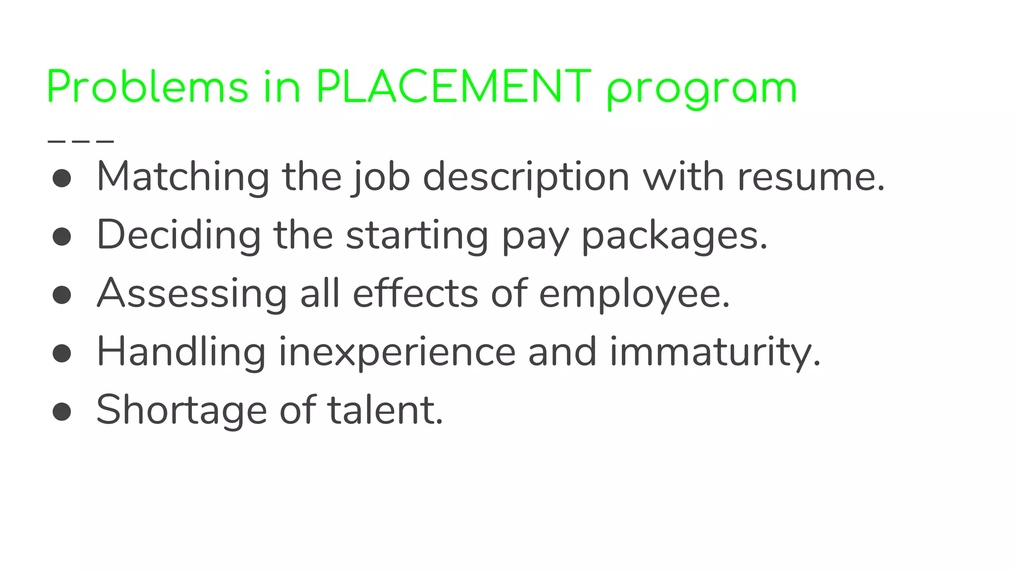 Problems in PLACEMENT program
● Matching the job description with resume.
● Deciding the starting pay packages.
● Assessing all effects of employee.
● Handling inexperience and immaturity.
● Shortage of talent.
 