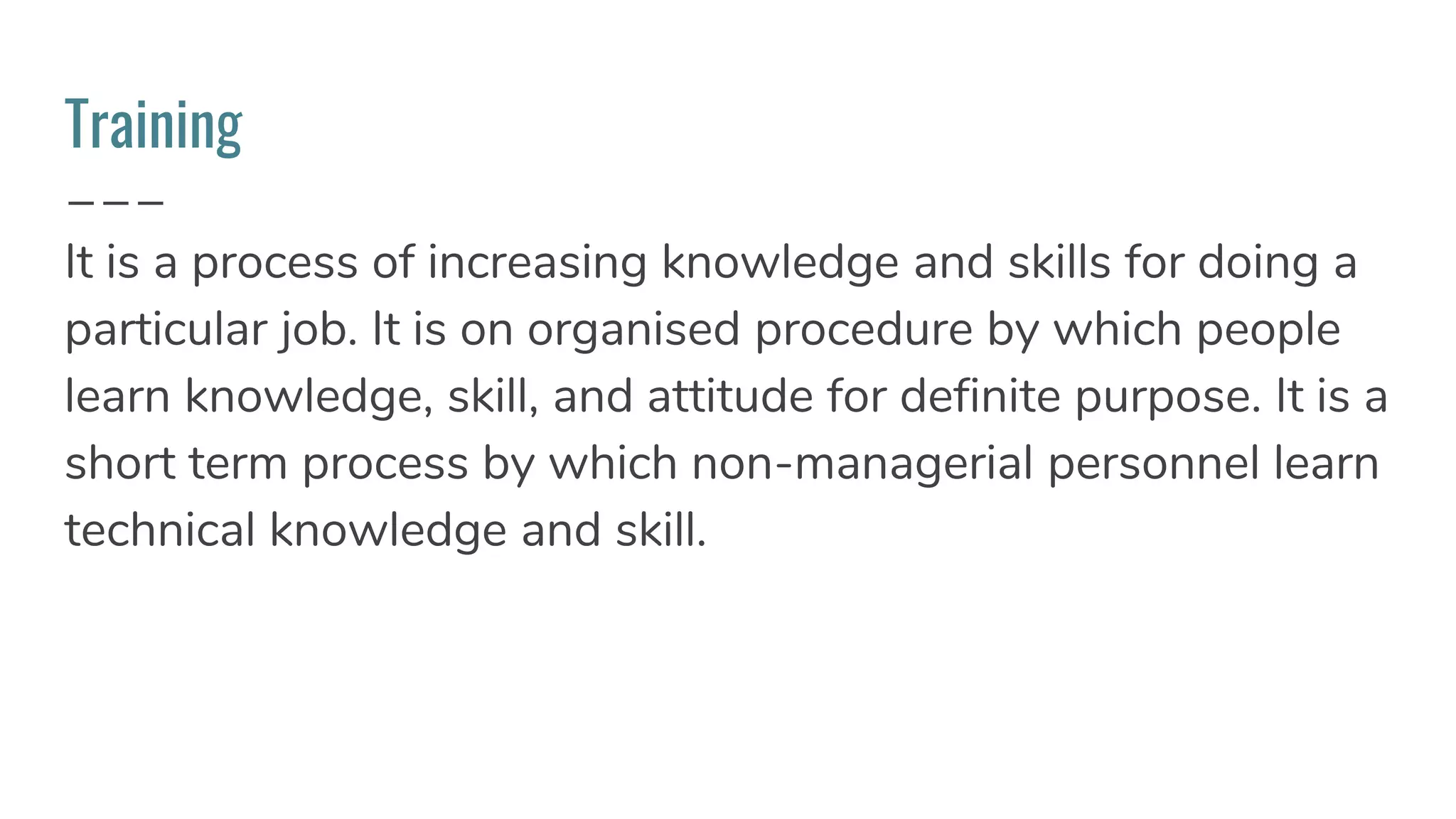 Training
It is a process of increasing knowledge and skills for doing a
particular job. It is on organised procedure by which people
learn knowledge, skill, and attitude for definite purpose. It is a
short term process by which non-managerial personnel learn
technical knowledge and skill.
 