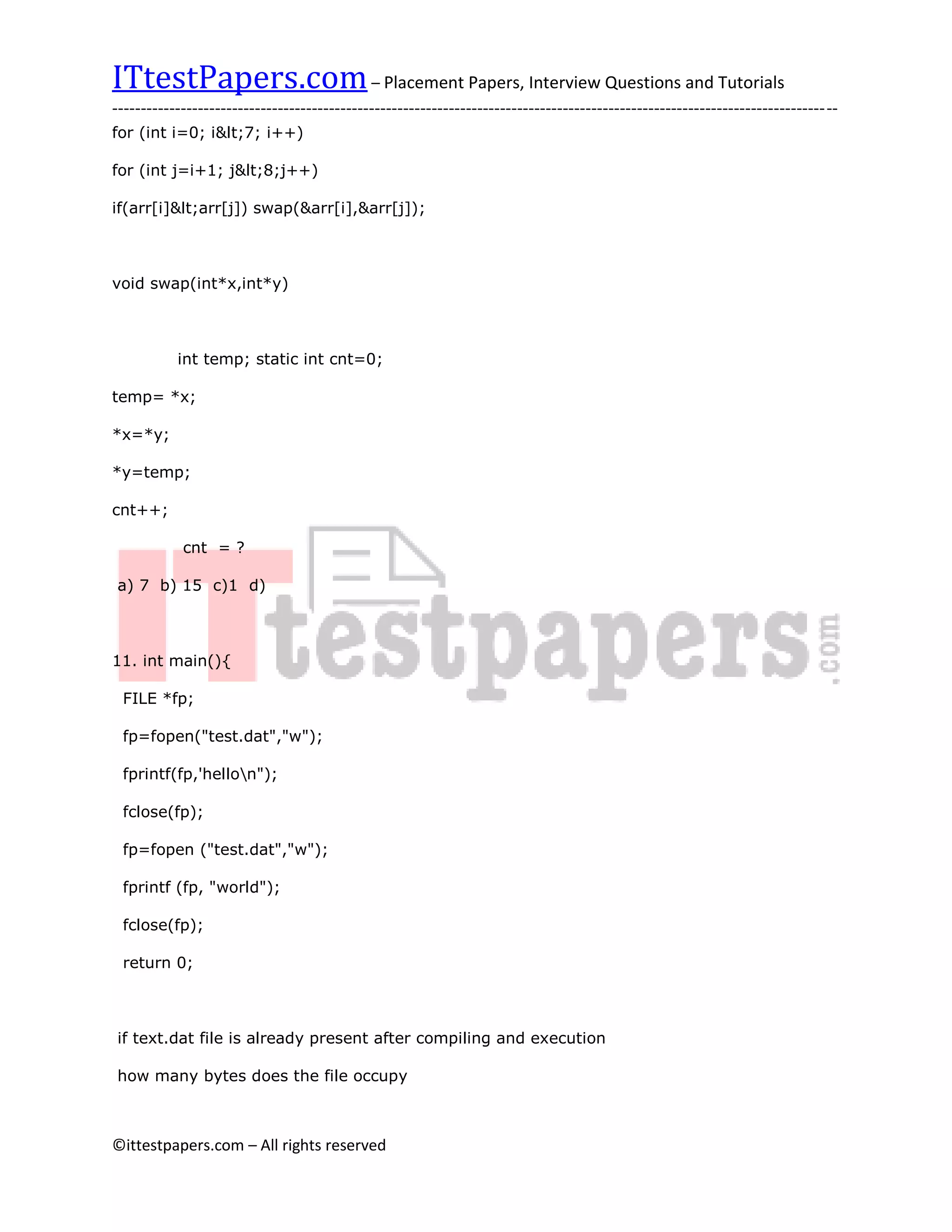 ITtestPapers.com – Placement Papers, Interview Questions and Tutorials
-------------------------------------------------------------------------------------------------------------------------------
for (int i=0; i<7; i++)

for (int j=i+1; j<8;j++)

if(arr[i]<arr[j]) swap(&arr[i],&arr[j]);



void swap(int*x,int*y)



           int temp; static int cnt=0;

temp= *x;

*x=*y;

*y=temp;

cnt++;

            cnt = ?

a) 7 b) 15 c)1 d)



11. int main(){

 FILE *fp;

 fp=fopen("test.dat","w");

 fprintf(fp,'hellon");

 fclose(fp);

 fp=fopen ("test.dat","w");

 fprintf (fp, "world");

 fclose(fp);

 return 0;



if text.dat file is already present after compiling and execution

how many bytes does the file occupy



©ittestpapers.com – All rights reserved
 
