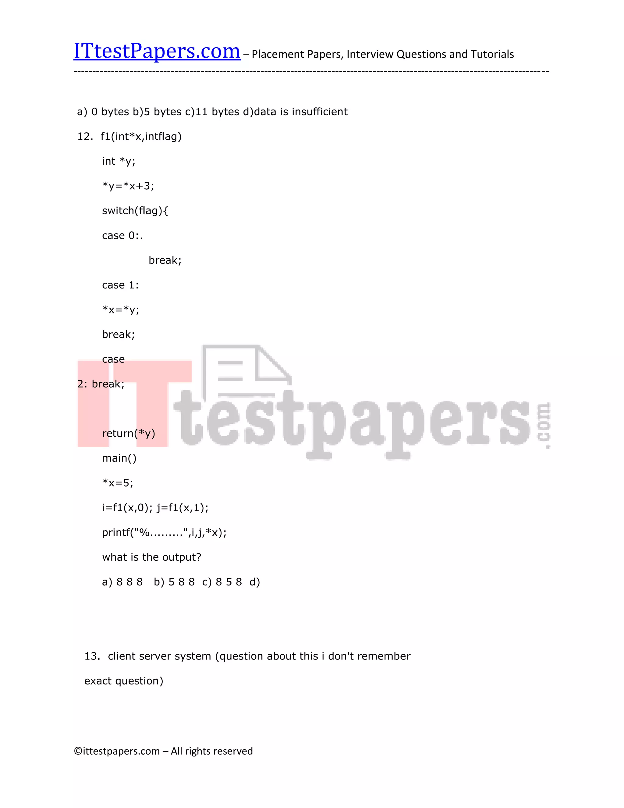ITtestPapers.com – Placement Papers, Interview Questions and Tutorials
-------------------------------------------------------------------------------------------------------------------------------


a) 0 bytes b)5 bytes c)11 bytes d)data is insufficient

12. f1(int*x,intflag)

       int *y;

       *y=*x+3;

       switch(flag){

       case 0:.

                    break;

       case 1:

       *x=*y;

       break;

       case

2: break;



       return(*y)

       main()

       *x=5;

       i=f1(x,0); j=f1(x,1);

       printf("%.........",i,j,*x);

       what is the output?

       a) 8 8 8      b) 5 8 8 c) 8 5 8 d)




  13. client server system (question about this i don't remember

  exact question)




©ittestpapers.com – All rights reserved
 