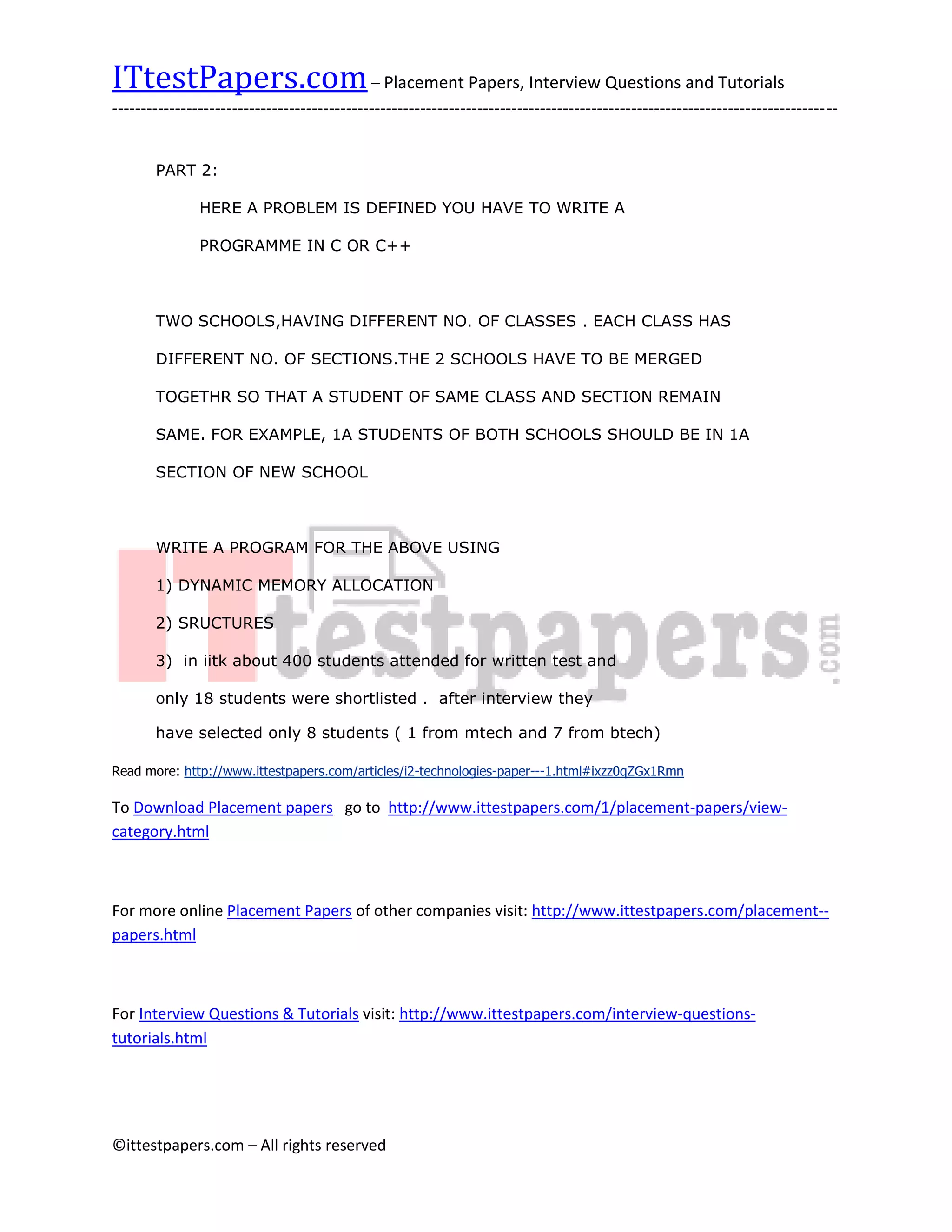 ITtestPapers.com – Placement Papers, Interview Questions and Tutorials
-------------------------------------------------------------------------------------------------------------------------------


       PART 2:

               HERE A PROBLEM IS DEFINED YOU HAVE TO WRITE A

               PROGRAMME IN C OR C++



       TWO SCHOOLS,HAVING DIFFERENT NO. OF CLASSES . EACH CLASS HAS

       DIFFERENT NO. OF SECTIONS.THE 2 SCHOOLS HAVE TO BE MERGED

       TOGETHR SO THAT A STUDENT OF SAME CLASS AND SECTION REMAIN

       SAME. FOR EXAMPLE, 1A STUDENTS OF BOTH SCHOOLS SHOULD BE IN 1A

       SECTION OF NEW SCHOOL



       WRITE A PROGRAM FOR THE ABOVE USING

       1) DYNAMIC MEMORY ALLOCATION

       2) SRUCTURES

       3) in iitk about 400 students attended for written test and

       only 18 students were shortlisted . after interview they

       have selected only 8 students ( 1 from mtech and 7 from btech)

Read more: http://www.ittestpapers.com/articles/i2-technologies-paper---1.html#ixzz0qZGx1Rmn

To Download Placement papers go to http://www.ittestpapers.com/1/placement-papers/view-
category.html



For more online Placement Papers of other companies visit: http://www.ittestpapers.com/placement--
papers.html



For Interview Questions & Tutorials visit: http://www.ittestpapers.com/interview-questions-
tutorials.html




©ittestpapers.com – All rights reserved
 
