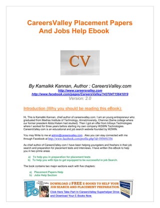 CareersValley Placement Papers
      And Jobs Help Ebook




    By Kamalkk Kannan, Author : CareersValley.com
                       http://www.careersvalley.com
      http://www.facebook.com/pages/CareersValley/143704715641819
                                      Version: 2.0

Introduction (Why you should be reading this eBook):
Hi, This is Kamalkk Kannan, chief author of careersvalley.com. I am an young entrepreneur who
graduated from Madras Institute of Technology, AnnaUniversity, Chennai (Same college where
our former president Abdul Kalam had studied). Then I got an offer from Infosys Technologies
where I worked for three years before starting my own company W2WIN Technologies.
CareersValley.com is an educational and job search website founded by W2WIN.

You may Write to me at admin@careersvalley.com . Also you can stay connected with me
through Facebook at http://www.facebook.com/profile.php?id=595691356

As chief author of CareersValley.com I have been helping youngsters and freshers in their job
search and preparation for placement tests and interviews. I have written this eBook to help
you in two prime areas

   a) To help you in preparation for placement tests
   b) To help you with tips to get equipped to be successful in job Search.

The book contains two major sections each with five chapters:

     a) Placement Papers Help
     b) Jobs Help Section
 