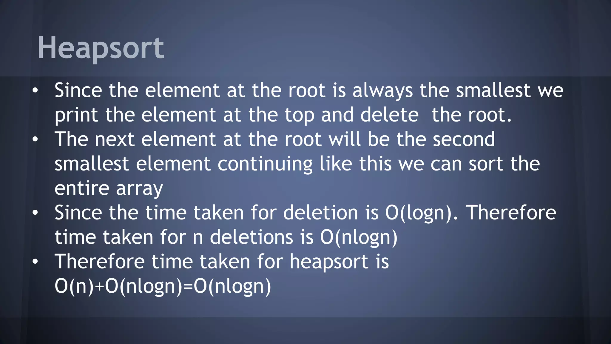 Heapsort 
• Since the element at the root is always the smallest we 
print the element at the top and delete the root. 
• The next element at the root will be the second 
smallest element continuing like this we can sort the 
entire array 
• Since the time taken for deletion is O(logn). Therefore 
time taken for n deletions is O(nlogn) 
• Therefore time taken for heapsort is 
O(n)+O(nlogn)=O(nlogn) 
 