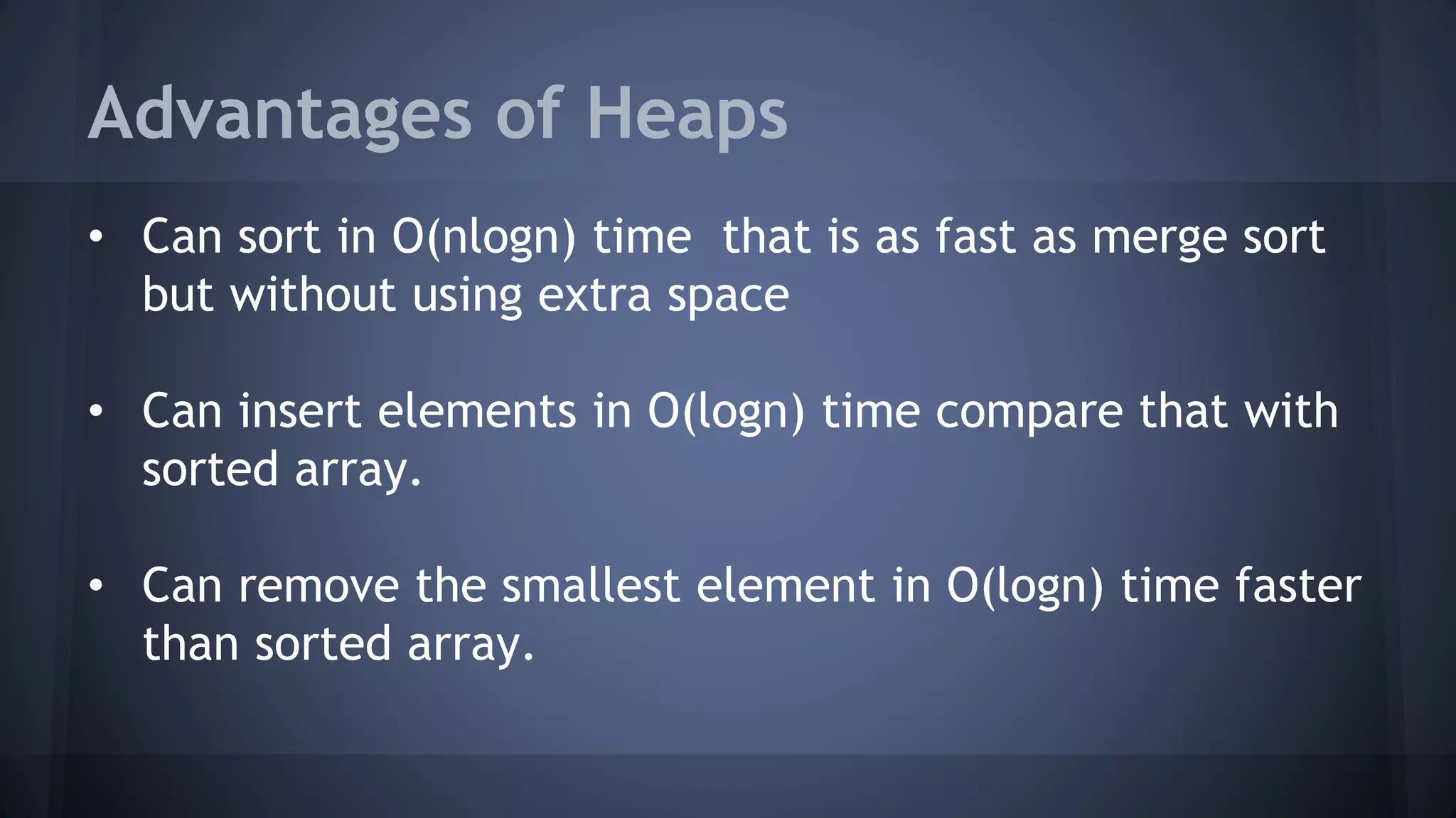 Advantages of Heaps 
• Can sort in O(nlogn) time that is as fast as merge sort 
but without using extra space 
• Can insert elements in O(logn) time compare that with 
sorted array. 
• Can remove the smallest element in O(logn) time faster 
than sorted array. 
 