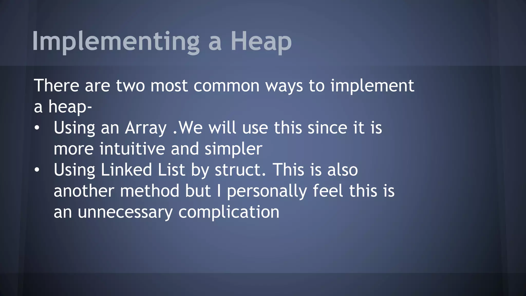 Implementing a Heap 
There are two most common ways to implement 
a heap- 
• Using an Array .We will use this since it is 
more intuitive and simpler 
• Using Linked List by struct. This is also 
another method but I personally feel this is 
an unnecessary complication 
 