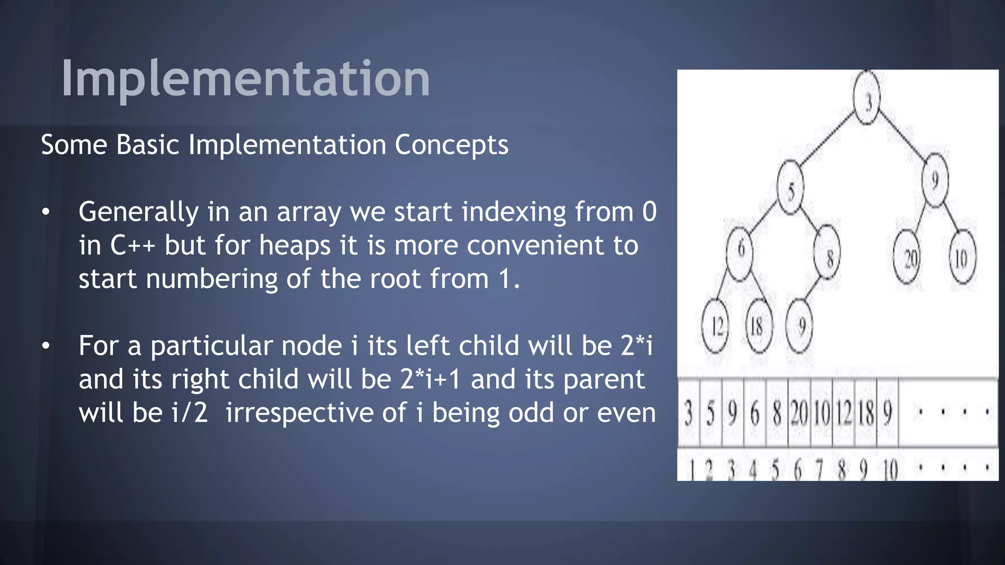 Implementation 
Some Basic Implementation Concepts 
• Generally in an array we start indexing from 0 
in C++ but for heaps it is more convenient to 
start numbering of the root from 1. 
• For a particular node i its left child will be 2*i 
and its right child will be 2*i+1 and its parent 
will be i/2 irrespective of i being odd or even 
 