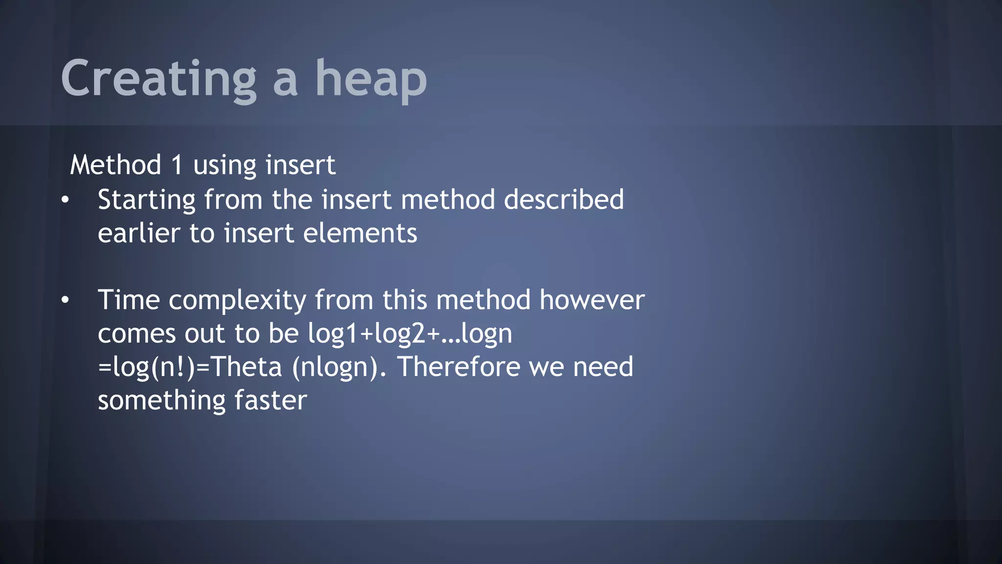 Creating a heap 
Method 1 using insert 
• Starting from the insert method described 
earlier to insert elements 
• Time complexity from this method however 
comes out to be log1+log2+…logn 
=log(n!)=Theta (nlogn). Therefore we need 
something faster 
 