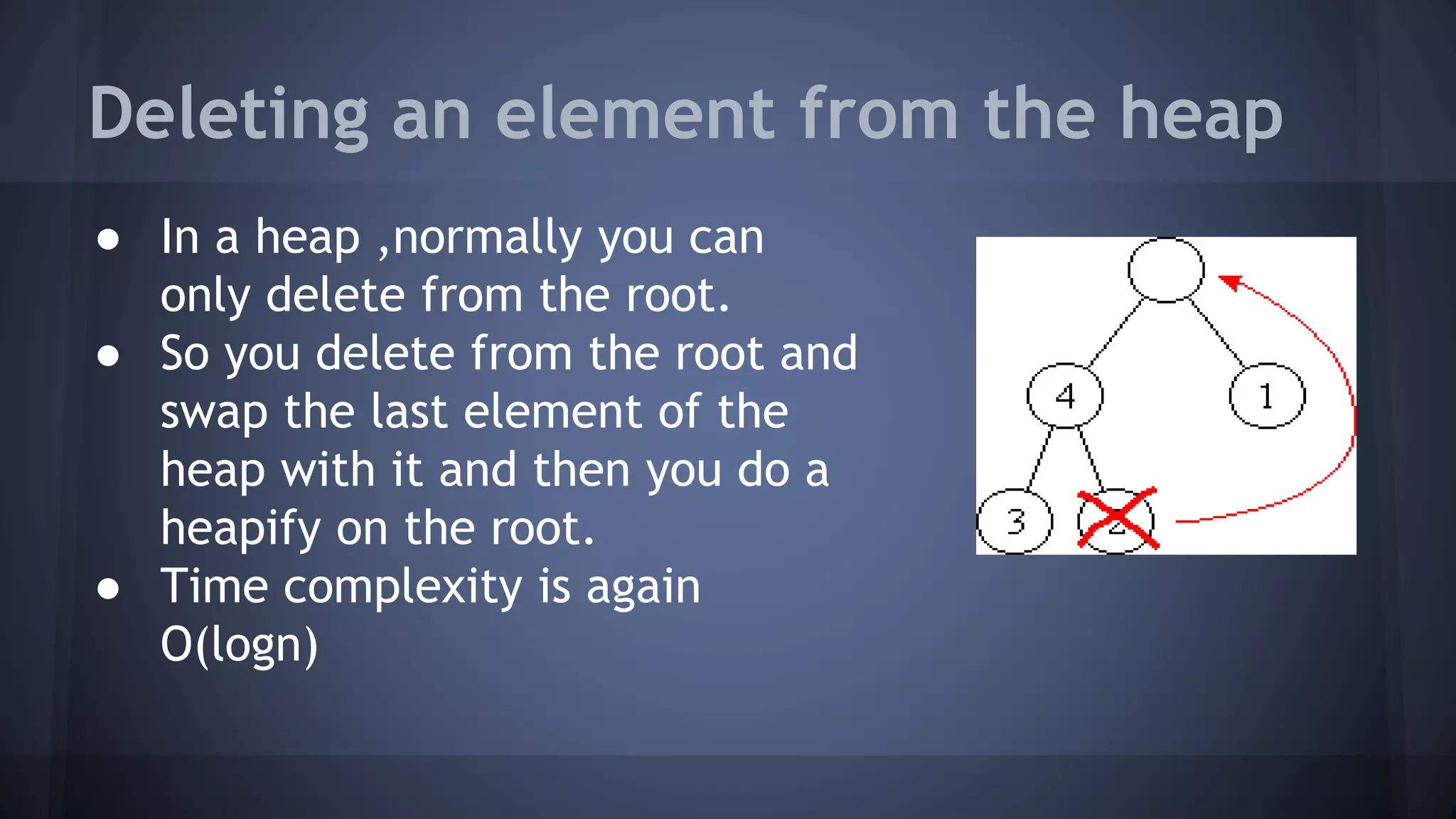 Deleting an element from the heap 
● In a heap ,normally you can 
only delete from the root. 
● So you delete from the root and 
swap the last element of the 
heap with it and then you do a 
heapify on the root. 
● Time complexity is again 
O(logn) 
 