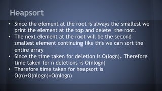 Heapsort 
• Since the element at the root is always the smallest we 
print the element at the top and delete the root. 
• The next element at the root will be the second 
smallest element continuing like this we can sort the 
entire array 
• Since the time taken for deletion is O(logn). Therefore 
time taken for n deletions is O(nlogn) 
• Therefore time taken for heapsort is 
O(n)+O(nlogn)=O(nlogn) 
 