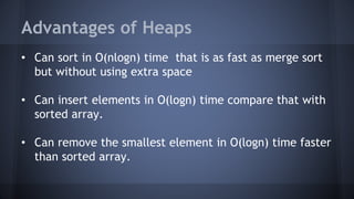 Advantages of Heaps 
• Can sort in O(nlogn) time that is as fast as merge sort 
but without using extra space 
• Can insert elements in O(logn) time compare that with 
sorted array. 
• Can remove the smallest element in O(logn) time faster 
than sorted array. 
 