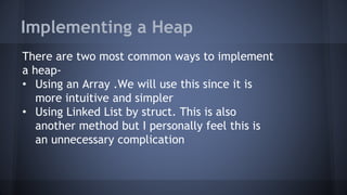Implementing a Heap 
There are two most common ways to implement 
a heap- 
• Using an Array .We will use this since it is 
more intuitive and simpler 
• Using Linked List by struct. This is also 
another method but I personally feel this is 
an unnecessary complication 
 