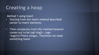 Creating a heap 
Method 1 using insert 
• Starting from the insert method described 
earlier to insert elements 
• Time complexity from this method however 
comes out to be log1+log2+…logn 
=log(n!)=Theta (nlogn). Therefore we need 
something faster 
 
