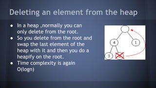 Deleting an element from the heap 
● In a heap ,normally you can 
only delete from the root. 
● So you delete from the root and 
swap the last element of the 
heap with it and then you do a 
heapify on the root. 
● Time complexity is again 
O(logn) 
 