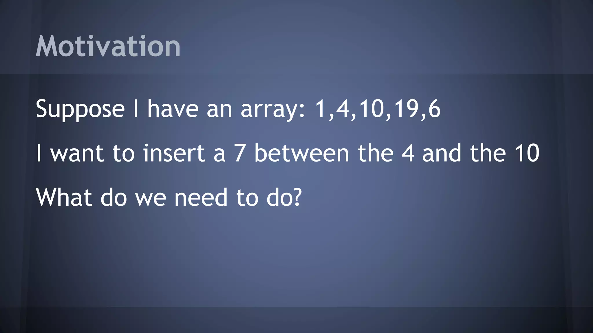 Motivation 
Suppose I have an array: 1,4,10,19,6 
I want to insert a 7 between the 4 and the 10 
What do we need to do? 
 