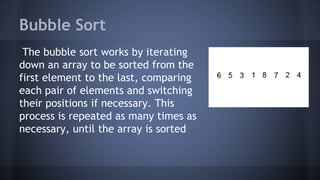 Bubble Sort 
The bubble sort works by iterating 
down an array to be sorted from the 
first element to the last, comparing 
each pair of elements and switching 
their positions if necessary. This 
process is repeated as many times as 
necessary, until the array is sorted 
 
