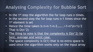 Analysing Complexity for Bubble Sort 
• In the 1st step the algorithm the for loop runs n times. 
• In the second step the for loop runs n-1 times since the 
1st element is set 
• Hence the time taken is n+n-1+n-2……..+1=n*(n+1)/2 
That is O(n^2) 
• The thing to note is that the complexity is O(n^2) for 
best, average and worst case. 
• The space complexity is O(1) that is no extra space is 
used since the algorithm works only on the input array 
 