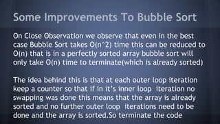 Some Improvements To Bubble Sort 
On Close Observation we observe that even in the best 
case Bubble Sort takes O(n^2) time this can be reduced to 
O(n) that is in a perfectly sorted array bubble sort will 
only take O(n) time to terminate(which is already sorted) 
The idea behind this is that at each outer loop iteration 
keep a counter so that if in it’s inner loop iteration no 
swapping was done this means that the array is already 
sorted and no further outer loop iterations need to be 
done and the array is sorted.So terminate the code 
 