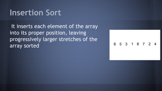 Insertion Sort 
It inserts each element of the array 
into its proper position, leaving 
progressively larger stretches of the 
array sorted 
 