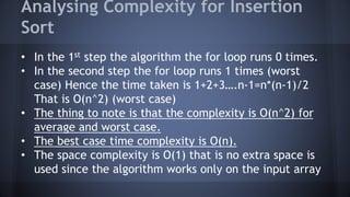 Analysing Complexity for Insertion 
Sort 
• In the 1st step the algorithm the for loop runs 0 times. 
• In the second step the for loop runs 1 times (worst 
case) Hence the time taken is 1+2+3….n-1=n*(n-1)/2 
That is O(n^2) (worst case) 
• The thing to note is that the complexity is O(n^2) for 
average and worst case. 
• The best case time complexity is O(n). 
• The space complexity is O(1) that is no extra space is 
used since the algorithm works only on the input array 
 