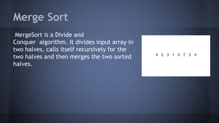 Merge Sort 
MergeSort is a Divide and 
Conquer algorithm. It divides input array in 
two halves, calls itself recursively for the 
two halves and then merges the two sorted 
halves. 
 