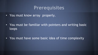 Prerequisites 
• You must know array properly. 
• You must be familiar with pointers and writing basic 
loops 
• You must have some basic idea of time complexity 
 