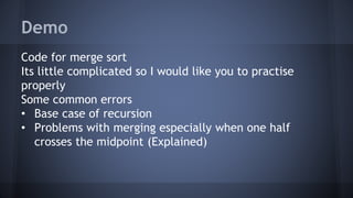Demo 
Code for merge sort 
Its little complicated so I would like you to practise 
properly 
Some common errors 
• Base case of recursion 
• Problems with merging especially when one half 
crosses the midpoint (Explained) 
 