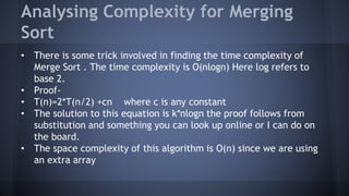 Analysing Complexity for Merging 
Sort 
• There is some trick involved in finding the time complexity of 
Merge Sort . The time complexity is O(nlogn) Here log refers to 
base 2. 
• Proof- 
• T(n)=2*T(n/2) +cn where c is any constant 
• The solution to this equation is k*nlogn the proof follows from 
substitution and something you can look up online or I can do on 
the board. 
• The space complexity of this algorithm is O(n) since we are using 
an extra array 
 