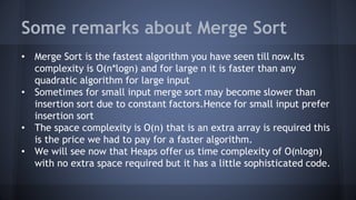 Some remarks about Merge Sort 
• Merge Sort is the fastest algorithm you have seen till now.Its 
complexity is O(n*logn) and for large n it is faster than any 
quadratic algorithm for large input 
• Sometimes for small input merge sort may become slower than 
insertion sort due to constant factors.Hence for small input prefer 
insertion sort 
• The space complexity is O(n) that is an extra array is required this 
is the price we had to pay for a faster algorithm. 
• We will see now that Heaps offer us time complexity of O(nlogn) 
with no extra space required but it has a little sophisticated code. 
 