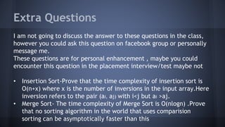 Extra Questions 
I am not going to discuss the answer to these questions in the class, 
however you could ask this question on facebook group or personally 
message me. 
These questions are for personal enhancement , maybe you could 
encounter this question in the placement interview/test maybe not 
• Insertion Sort-Prove that the time complexity of insertion sort is 
O(n+x) where x is the number of inversions in the input array.Here 
inversion refers to the pair (ai, aj) with i<j but ai >aj. 
• Merge Sort- The time complexity of Merge Sort is O(nlogn) .Prove 
that no sorting algorithm in the world that uses comparision 
sorting can be asymptotically faster than this 
