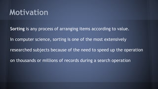 Motivation 
Sorting is any process of arranging items according to value. 
In computer science, sorting is one of the most extensively 
researched subjects because of the need to speed up the operation 
on thousands or millions of records during a search operation 
 