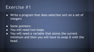 Exercise #1 
● Write a program that does selection sort on a set of 
integers 
● Some pointers- 
● You will need two loops 
● You will need a variable that stores the current 
minimum and then you will have to swap it with the 
head. 
 