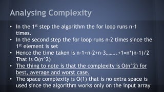 Analysing Complexity 
• In the 1st step the algorithm the for loop runs n-1 
times. 
• In the second step the for loop runs n-2 times since the 
1st element is set 
• Hence the time taken is n-1+n-2+n-3……..+1=n*(n-1)/2 
That is O(n^2) 
• The thing to note is that the complexity is O(n^2) for 
best, average and worst case. 
• The space complexity is O(1) that is no extra space is 
used since the algorithm works only on the input array 
 