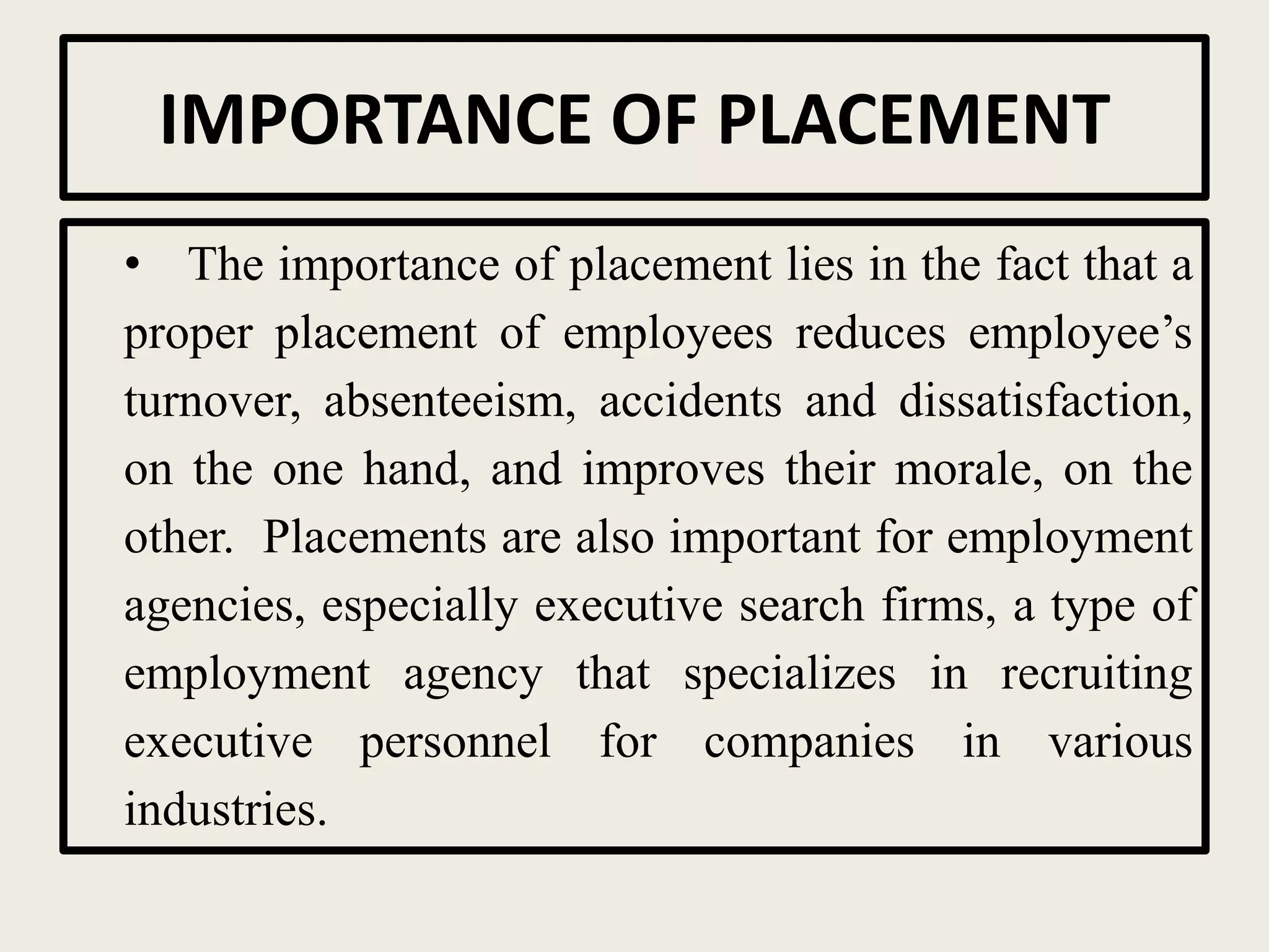 IMPORTANCE OF PLACEMENT
• The importance of placement lies in the fact that a
proper placement of employees reduces employee’s
turnover, absenteeism, accidents and dissatisfaction,
on the one hand, and improves their morale, on the
other. Placements are also important for employment
agencies, especially executive search firms, a type of
employment agency that specializes in recruiting
executive personnel for companies in various
industries.
 