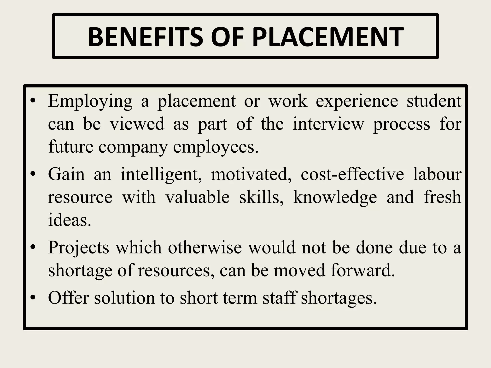 BENEFITS OF PLACEMENT
• Employing a placement or work experience student
can be viewed as part of the interview process for
future company employees.
• Gain an intelligent, motivated, cost-effective labour
resource with valuable skills, knowledge and fresh
ideas.
• Projects which otherwise would not be done due to a
shortage of resources, can be moved forward.
• Offer solution to short term staff shortages.
 