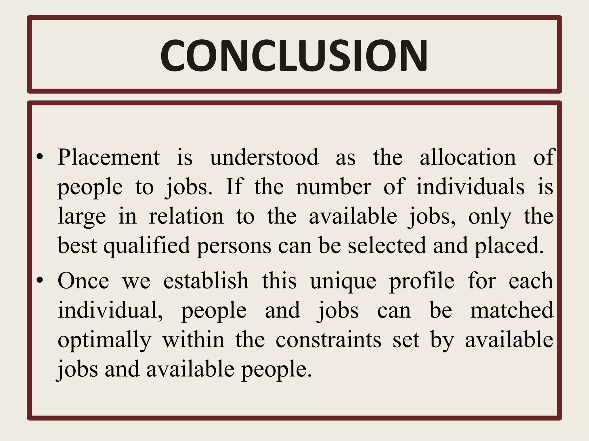 CONCLUSION
• Placement is understood as the allocation of
people to jobs. If the number of individuals is
large in relation to the available jobs, only the
best qualified persons can be selected and placed.
• Once we establish this unique profile for each
individual, people and jobs can be matched
optimally within the constraints set by available
jobs and available people.
 