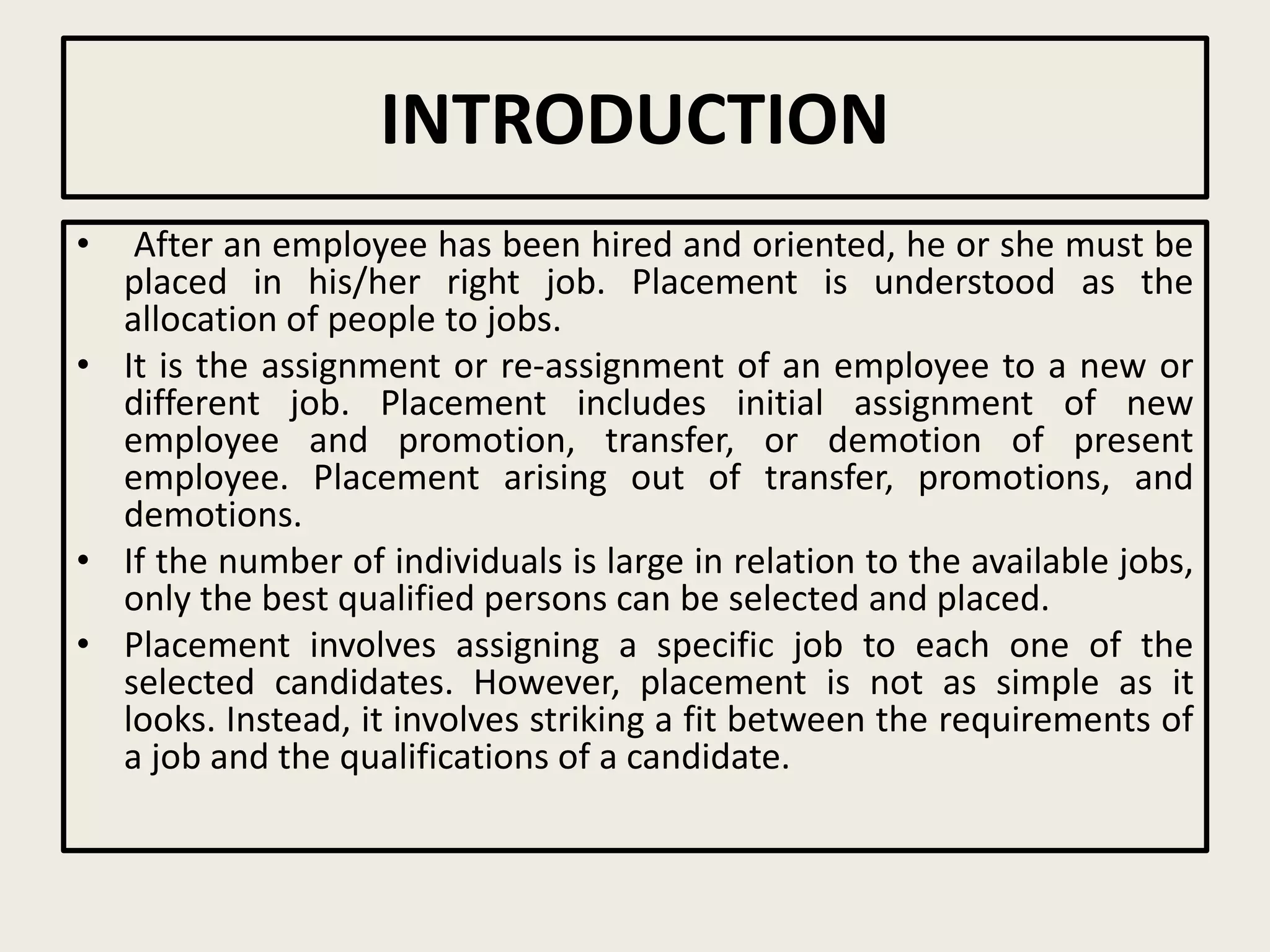 INTRODUCTION
• After an employee has been hired and oriented, he or she must be
placed in his/her right job. Placement is understood as the
allocation of people to jobs.
• It is the assignment or re-assignment of an employee to a new or
different job. Placement includes initial assignment of new
employee and promotion, transfer, or demotion of present
employee. Placement arising out of transfer, promotions, and
demotions.
• If the number of individuals is large in relation to the available jobs,
only the best qualified persons can be selected and placed.
• Placement involves assigning a specific job to each one of the
selected candidates. However, placement is not as simple as it
looks. Instead, it involves striking a fit between the requirements of
a job and the qualifications of a candidate.
 