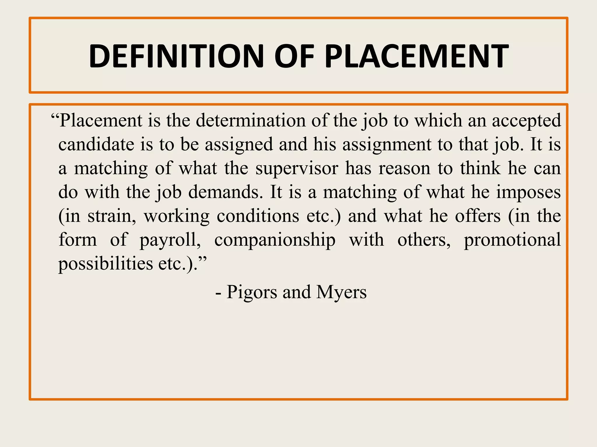 DEFINITION OF PLACEMENT
“Placement is the determination of the job to which an accepted
candidate is to be assigned and his assignment to that job. It is
a matching of what the supervisor has reason to think he can
do with the job demands. It is a matching of what he imposes
(in strain, working conditions etc.) and what he offers (in the
form of payroll, companionship with others, promotional
possibilities etc.).”
- Pigors and Myers
 