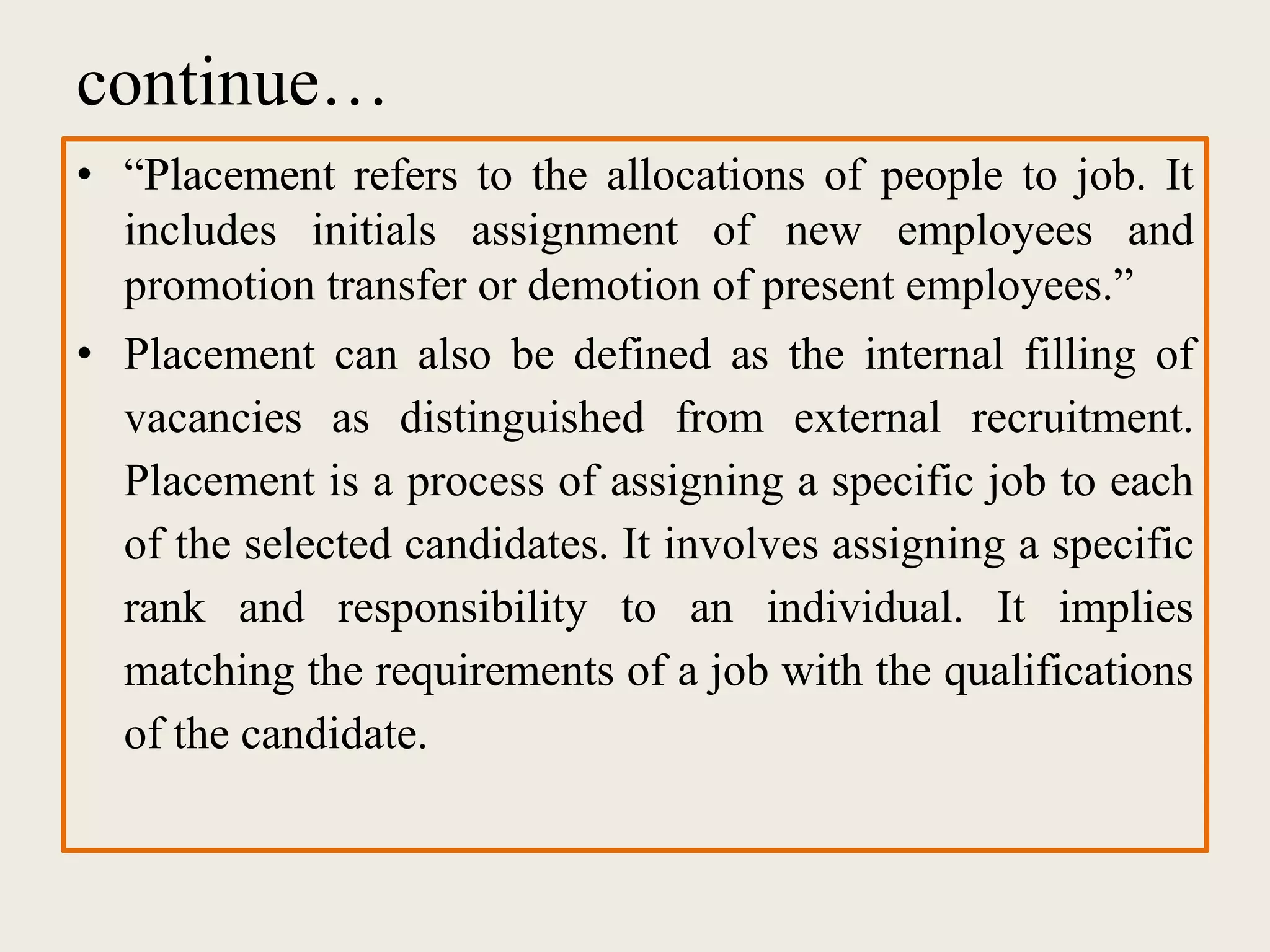 continue…
• “Placement refers to the allocations of people to job. It
includes initials assignment of new employees and
promotion transfer or demotion of present employees.”
• Placement can also be defined as the internal filling of
vacancies as distinguished from external recruitment.
Placement is a process of assigning a specific job to each
of the selected candidates. It involves assigning a specific
rank and responsibility to an individual. It implies
matching the requirements of a job with the qualifications
of the candidate.
 